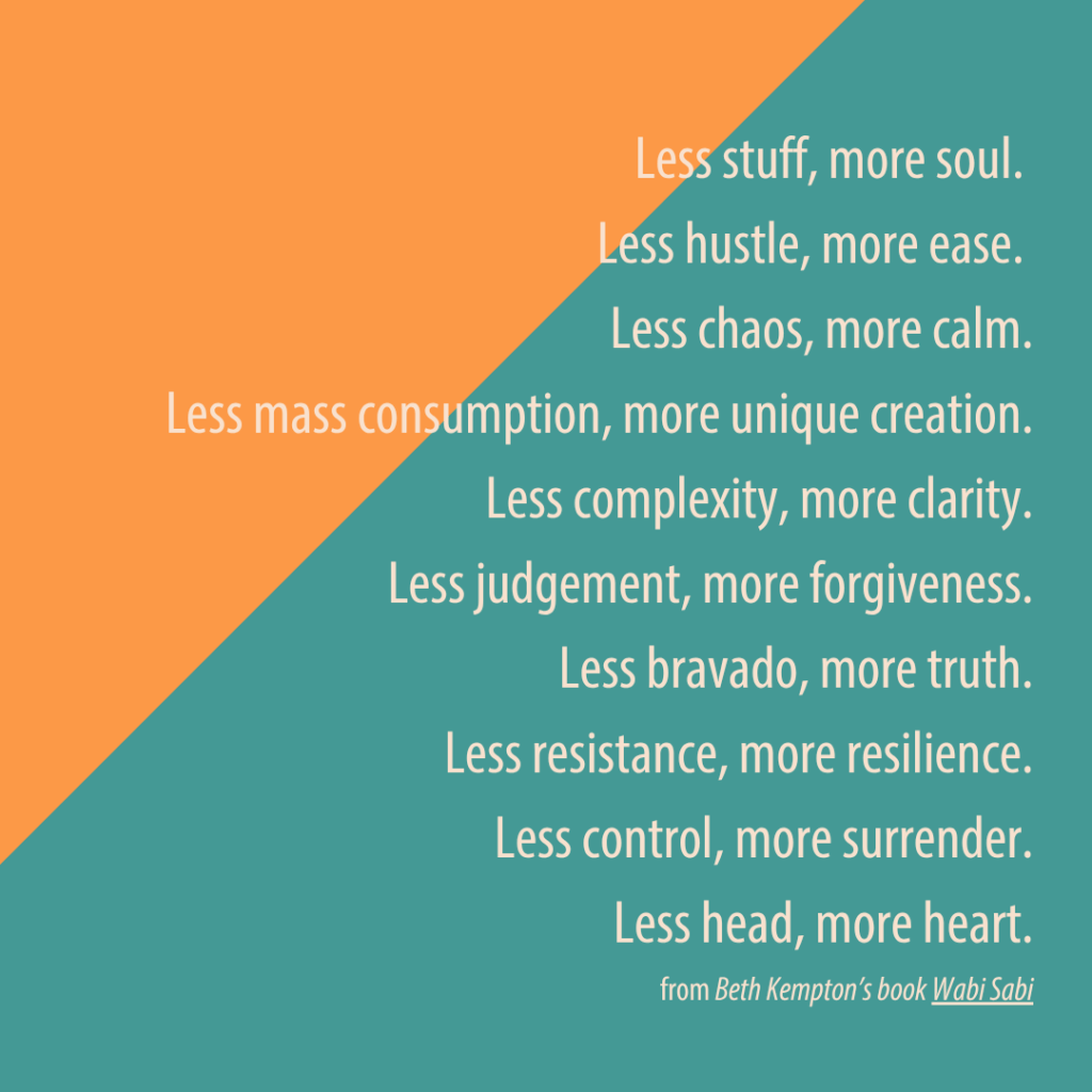 Quote from Beth Kempton's Book Wabi Sabi - "Less stuff, more soul. Less hustle, more ease. Less chaos, m ore calm. Less mass consumption, more unique creation. Less complexity, more clarity. Less judgement, mroe forgi veness. Less bravado, more truth. Less resistance, more resilience. Less control, more surrender. Less head, more heart." Wabi-Sabi Pilates - North Boulder, Colorado