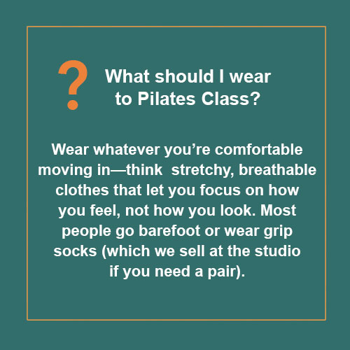 What should I wear to Pilates Class? Wear whatever you’re comfortable moving in—think stretchy, breathable clothes that let you focus on how you feel, not how you look. Most people go barefoot or wear grip socks (which we sell at the studio if you need a pair).